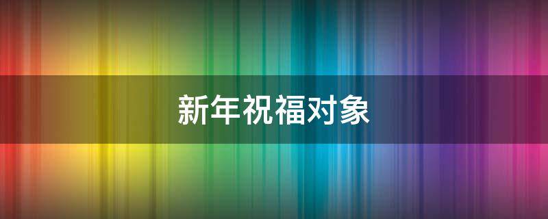 新年祝福对象（新年祝福对象文案）