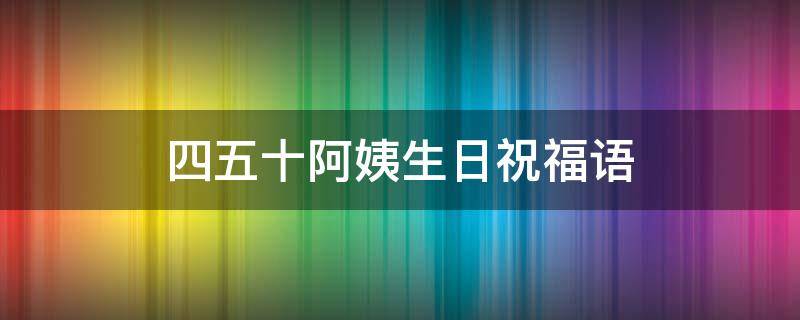 四五十阿姨生日祝福语（四五十阿姨生日祝福语八字）