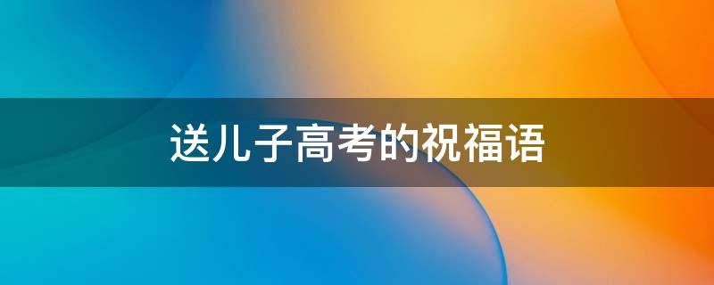 送儿子高考的祝福语（送儿子高考的祝福语大全）
