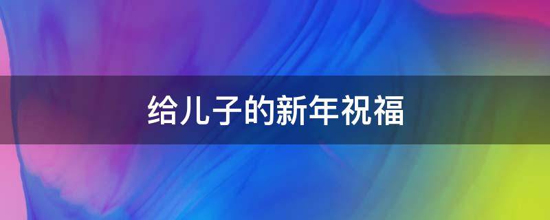 给儿子的新年祝福（给儿子的新年祝福语简短）