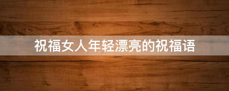 祝福女人年轻漂亮的祝福语（祝福女人年轻漂亮的祝福语句）