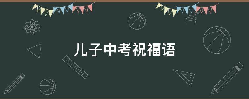 儿子中考祝福语 儿子中考祝福语朋友圈
