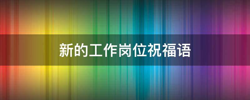 新的工作岗位祝福语 祝领导在新的工作岗位祝福语