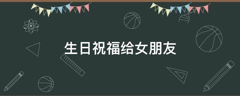 生日祝福给女朋友 生日祝福给女朋友的话