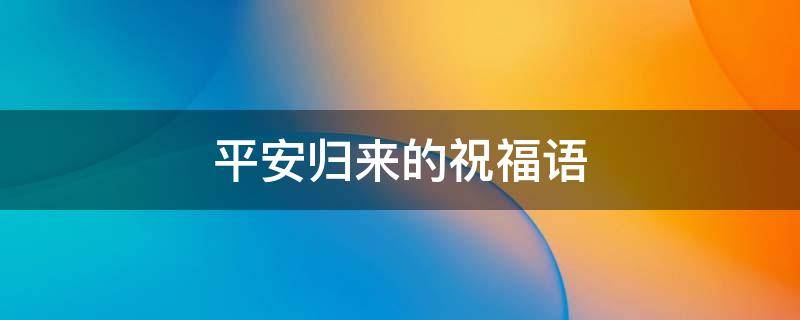 平安归来的祝福语 平安返程的祝福语