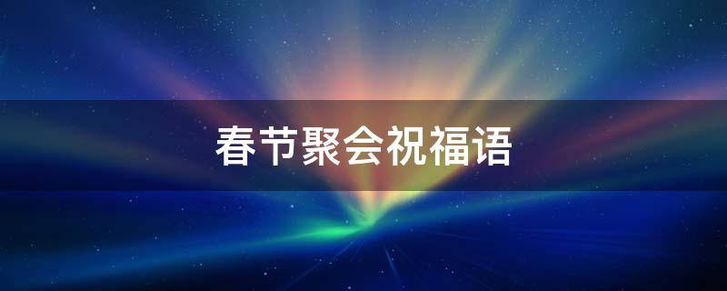 春节聚会祝福语（春节聚会祝福语大全）