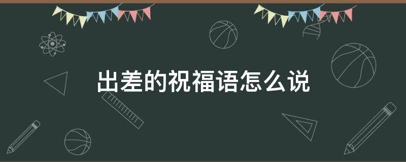出差的祝福语怎么说（出差的祝福语言）