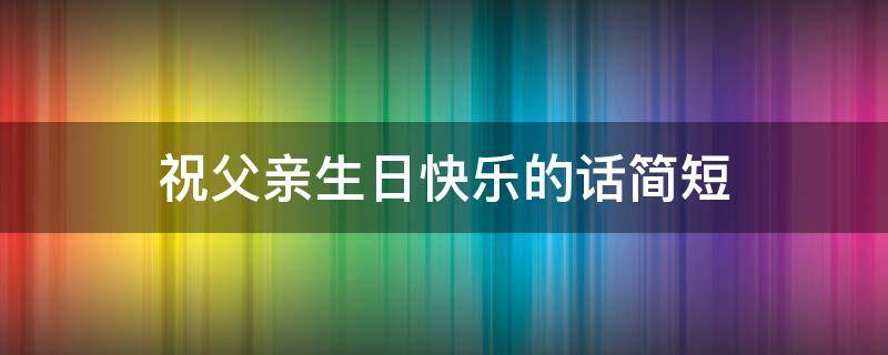祝父亲生日快乐的话简短（祝父亲生日快乐的话简短幽默）