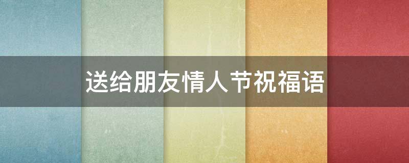 送给朋友情人节祝福语 送给朋友情人节祝福语感动