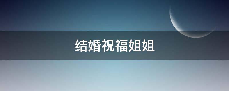 结婚祝福姐姐 结婚祝福姐姐的话以及对姐夫说的话