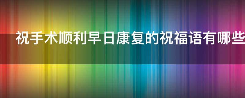 祝手术顺利早日康复的祝福语有哪些（祝手术顺利早日康复的祝福语有哪些句子）