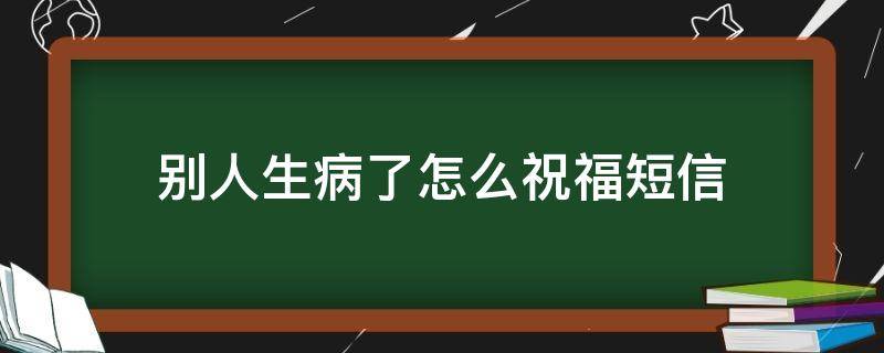 别人生病了怎么祝福短信（别人生病了该说什么）