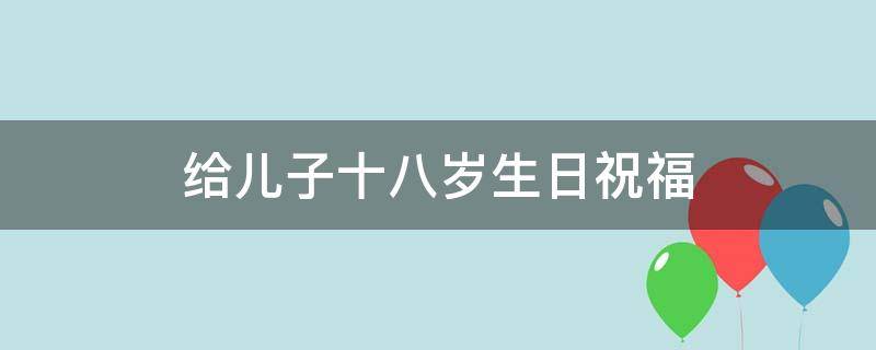 给儿子十八岁生日祝福（给儿子十八岁生日祝福怎么写）