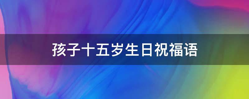 孩子十五岁生日祝福语 孩子十五岁生日祝福语简短