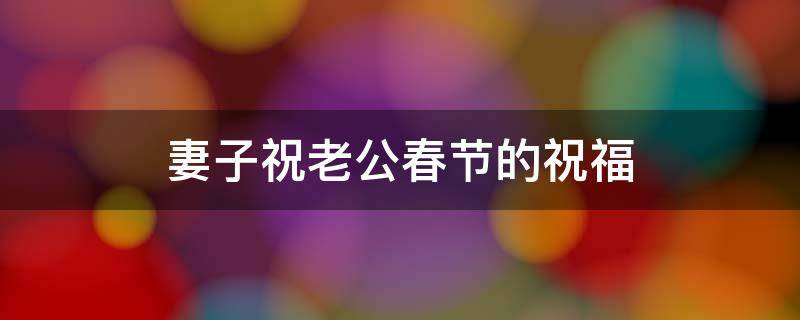 妻子祝老公春节的祝福（妻子给老公的新年祝福）