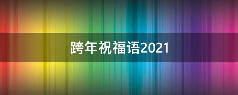 跨年祝福语2021（跨年祝福语2021最火）