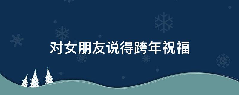 对女朋友说得跨年祝福（跨年对女朋友送祝福的句子）