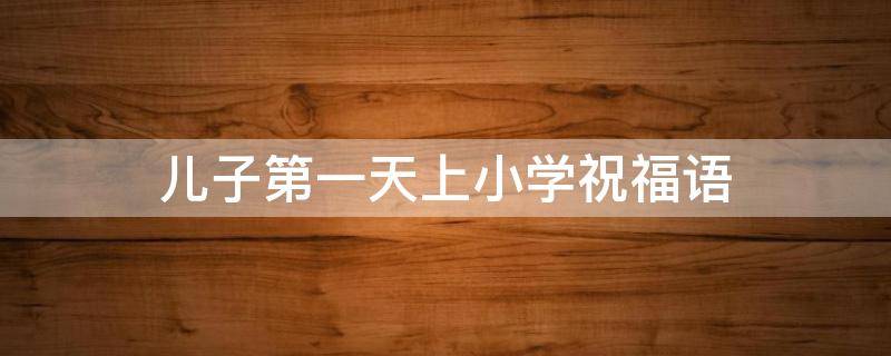 儿子第一天上小学祝福语（儿子第一天上小学祝福语怎么写）