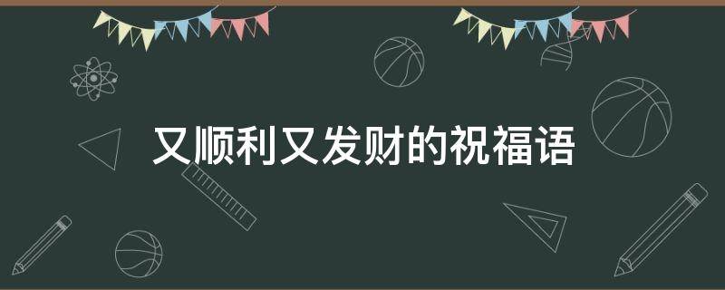 又顺利又发财的祝福语（又顺利又发财的祝福语八个字）