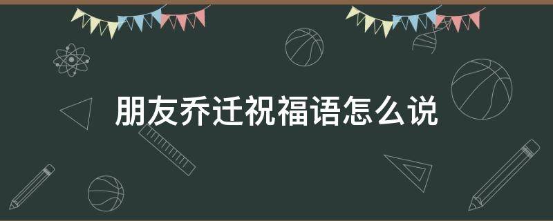 朋友乔迁祝福语怎么说 朋友乔迁祝福语怎么说,通俗点