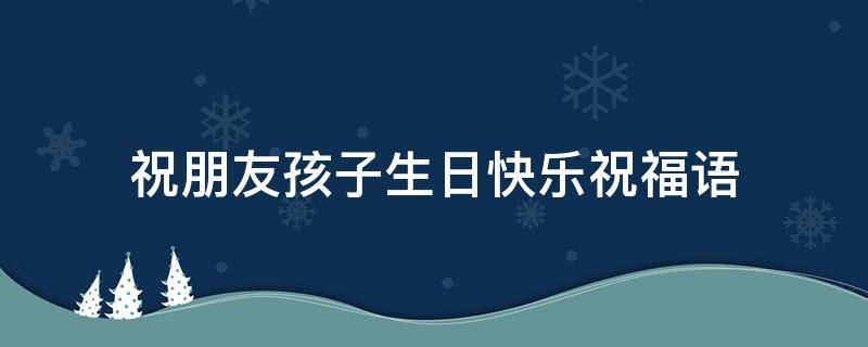 祝朋友孩子生日快乐祝福语（祝朋友孩子生日快乐祝福语朋友圈怎么写）