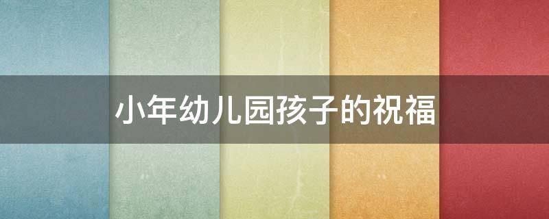 小年幼儿园孩子的祝福（小年幼儿园孩子的祝福语怎么说）