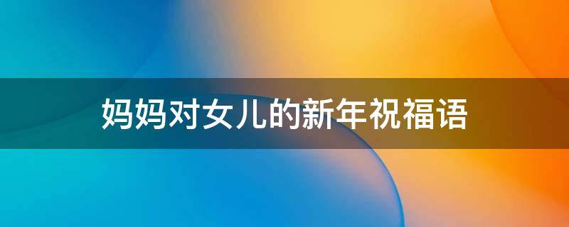 妈妈对女儿的新年祝福语（妈妈对女儿的新年祝福语发朋友圈）