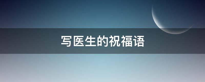 写医生的祝福语 写医生的祝福语有哪些