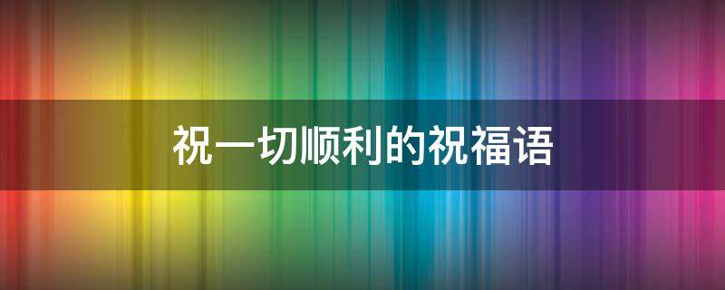 祝一切顺利的祝福语（祝一切顺利的成语）