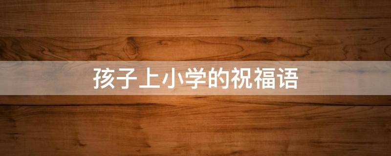 孩子上小学的祝福语（孩子上小学的祝福语怎么写简短）