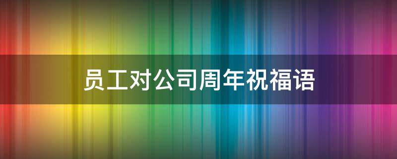 员工对公司周年祝福语（员工对公司周年祝福语一句话）