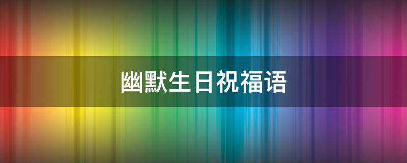 幽默生日祝福语 幽默生日祝福语 创意