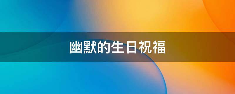 幽默的生日祝福 幽默的生日祝福语个性