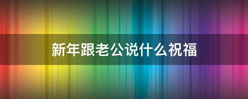 新年跟老公说什么祝福 和老公说的新年祝福