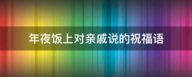 年夜饭上对亲戚说的祝福语 年夜饭上对亲戚说的祝福语怎么说