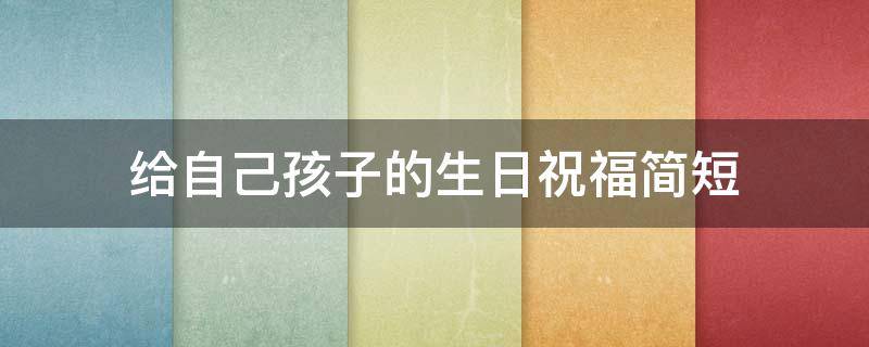 给自己孩子的生日祝福简短 给自己孩子的生日祝福简短精辟