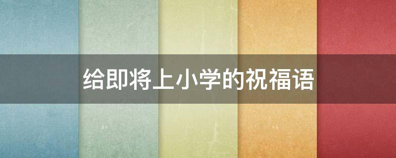 给即将上小学的祝福语 给即将上小学的祝福语怎么说