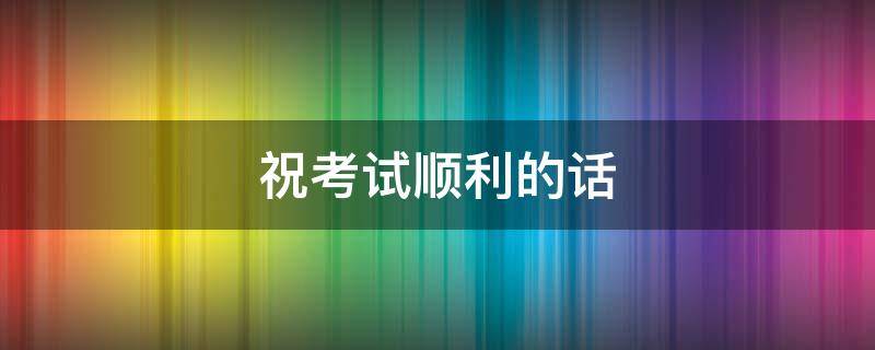 祝考试顺利的话（祝考试顺利的话幽默）