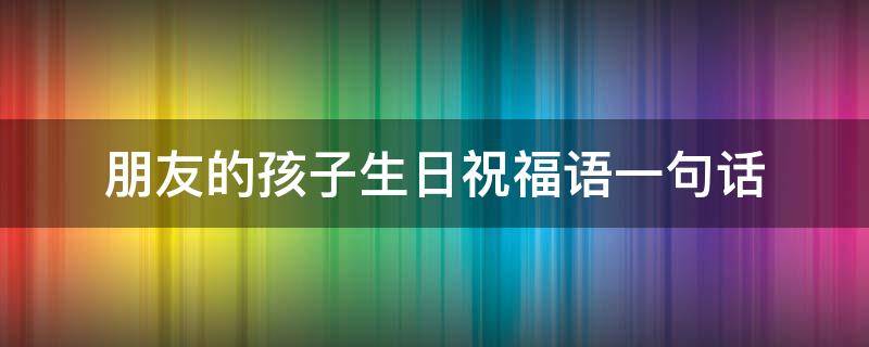 朋友的孩子生日祝福语一句话 朋友的孩子生日祝福语一句话简短