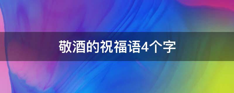 敬酒的祝福语4个字（敬酒的祝福语4个字怎么写）