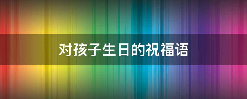 对孩子生日的祝福语（对孩子生日的祝福语录）