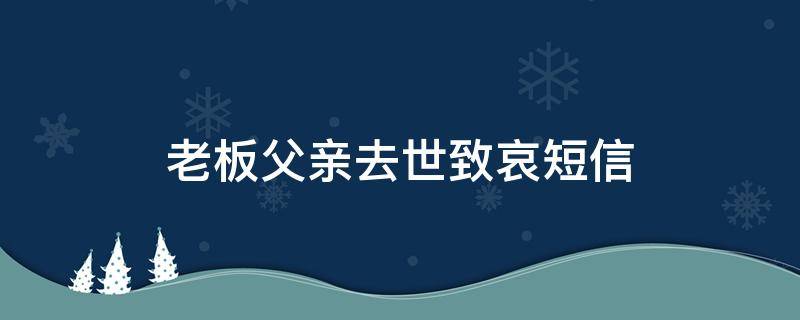 老板父亲去世致哀短信（老板的父亲过世如何发短信慰问）