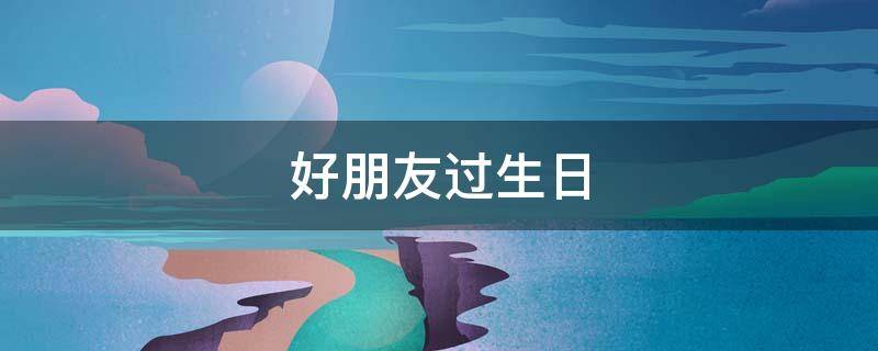 好朋友过生日 好朋友过生日送什么礼物最好男生