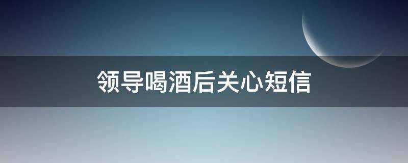 领导喝酒后关心短信 领导喝酒后关心短信怎么发
