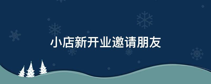 小店新开业邀请朋友（小店新开业邀请朋友怎么说）