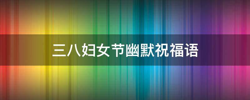 三八妇女节幽默祝福语 三八妇女节幽默祝福语老师
