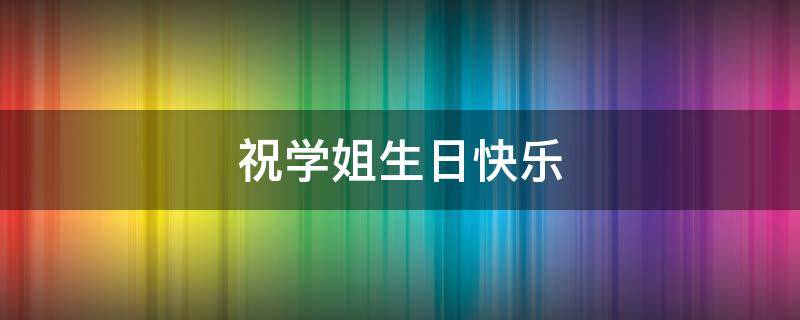 祝学姐生日快乐 祝学姐生日快乐的文案