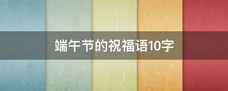 端午节的祝福语10字（端午节的祝福语10字大全）