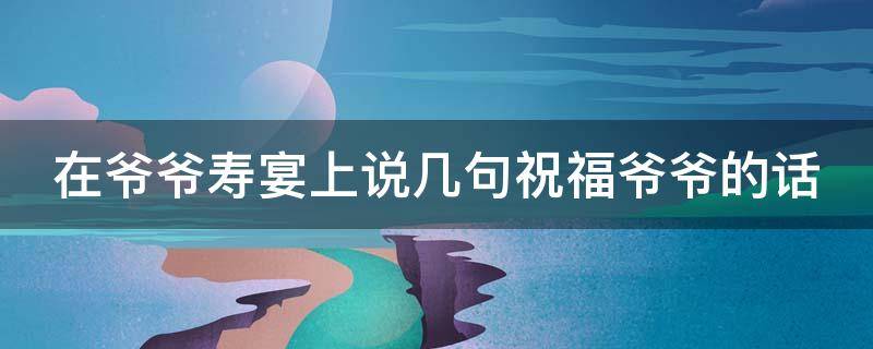 在爷爷寿宴上说几句祝福爷爷的话（在爷爷寿宴上的祝福语）