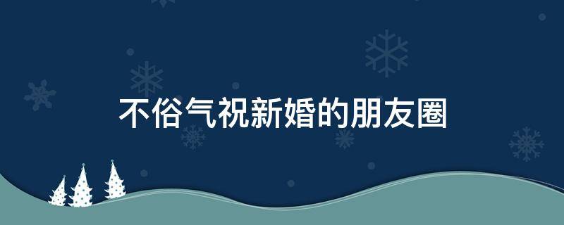 不俗气祝新婚的朋友圈 不俗气祝新婚的朋友圈四字